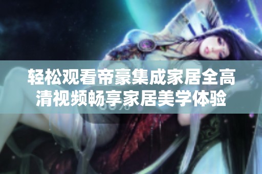 輕松觀看帝豪集成家居全高清視頻暢享家居美學體驗