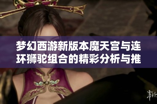 夢幻西游新版本魔天宮與連環獅駝組合的精彩分析與推薦