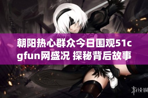 朝陽熱心群眾今日圍觀51cgfun網盛況 探秘背后故事