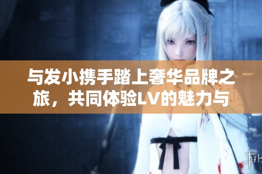 與發(fā)小攜手踏上奢華品牌之旅，共同體驗(yàn)LV的魅力與時(shí)尚
