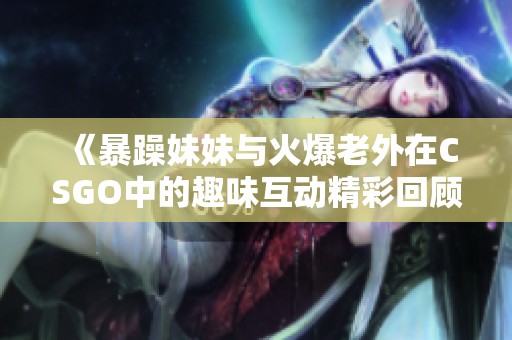 《暴躁妹妹與火爆老外在CSGO中的趣味互動精彩回顧》