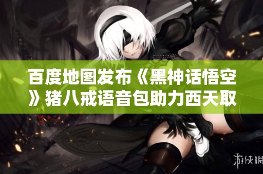百度地圖發(fā)布《黑神話悟空》豬八戒語音包助力西天取經(jīng)之旅