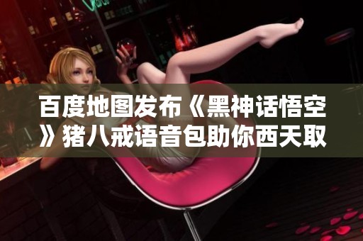 百度地圖發布《黑神話悟空》豬八戒語音包助你西天取經之旅