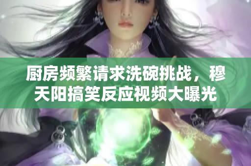 廚房頻繁請(qǐng)求洗碗挑戰(zhàn)，穆天陽搞笑反應(yīng)視頻大曝光