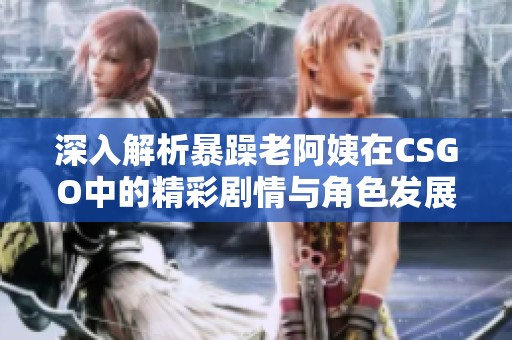 深入解析暴躁老阿姨在CSGO中的精彩劇情與角色發展