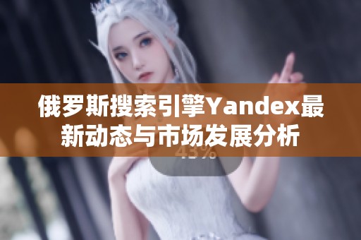 俄羅斯搜索引擎Yandex最新動態與市場發展分析