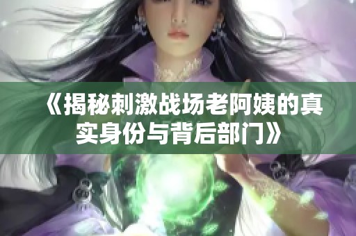 《揭秘刺激戰場老阿姨的真實身份與背后部門》