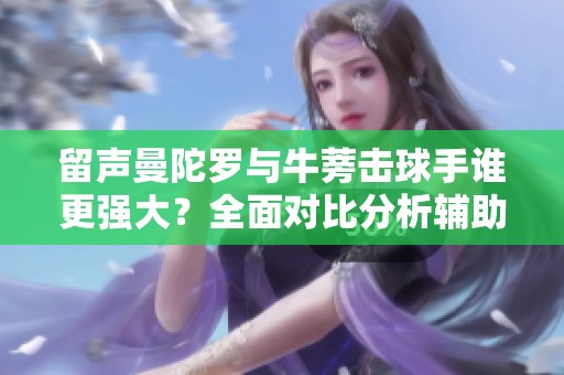 留聲曼陀羅與牛蒡擊球手誰更強(qiáng)大？全面對(duì)比分析輔助角色實(shí)力
