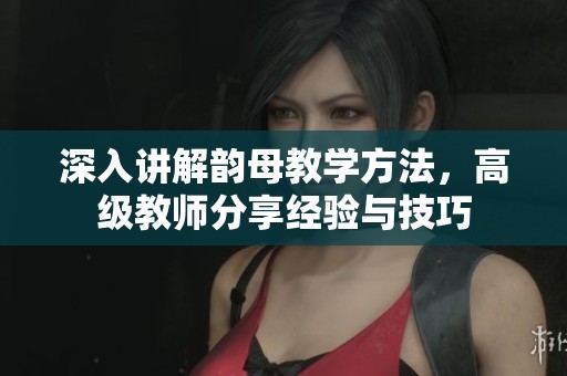深入講解韻母教學(xué)方法，高級(jí)教師分享經(jīng)驗(yàn)與技巧