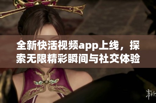全新快活視頻app上線，探索無限精彩瞬間與社交體驗