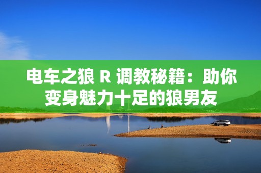 電車之狼 R 調教秘籍：助你變身魅力十足的狼男友