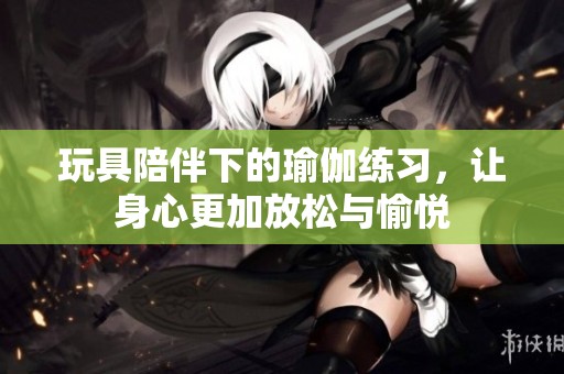 玩具陪伴下的瑜伽練習(xí)，讓身心更加放松與愉悅