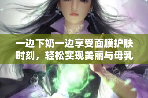 一邊下奶一邊享受面膜護膚時刻，輕松實現美麗與母乳雙豐收