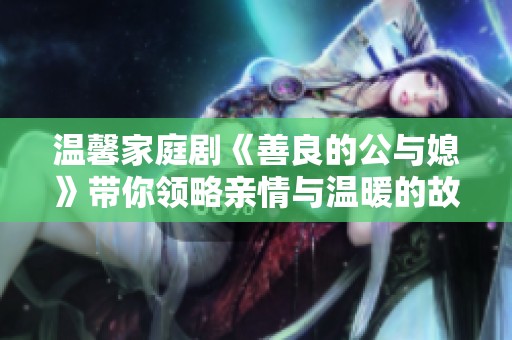 溫馨家庭劇《善良的公與媳》帶你領略親情與溫暖的故事