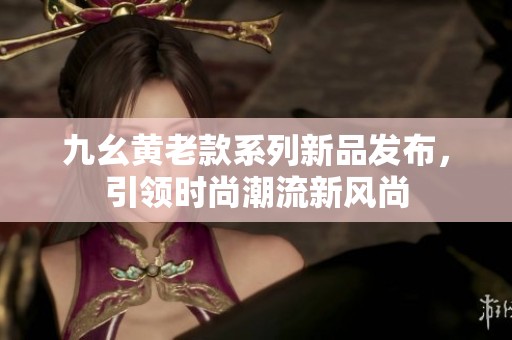 九幺黃老款系列新品發布，引領時尚潮流新風尚