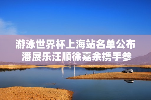 游泳世界杯上海站名單公布 潘展樂汪順徐嘉余攜手參賽