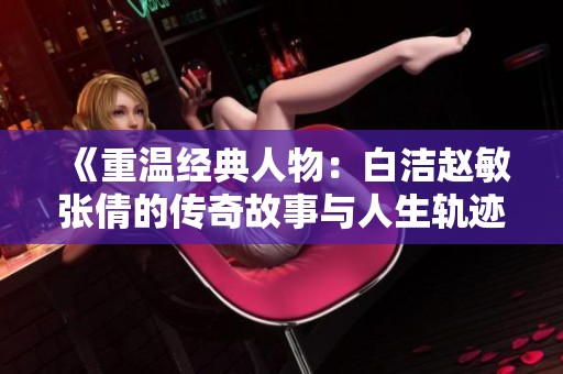 《重溫經典人物：白潔趙敏張倩的傳奇故事與人生軌跡》