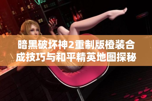 暗黑破壞神2重制版橙裝合成技巧與和平精英地圖探秘