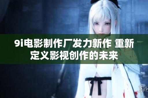 9i電影制作廠發力新作 重新定義影視創作的未來