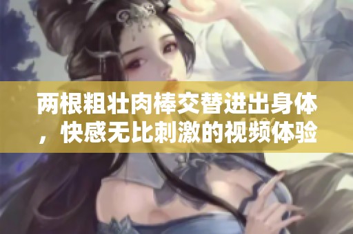 兩根粗壯肉棒交替進出身體，快感無比刺激的視頻體驗
