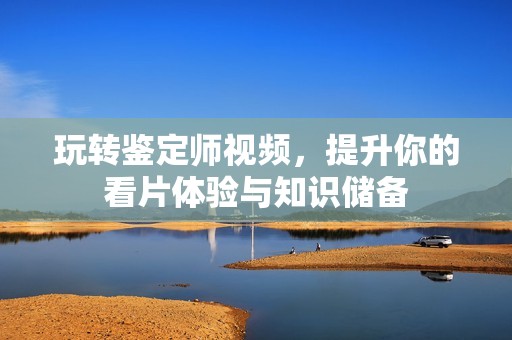 玩轉鑒定師視頻，提升你的看片體驗與知識儲備