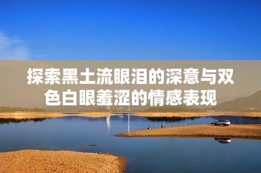 探索黑土流眼淚的深意與雙色白眼羞澀的情感表現