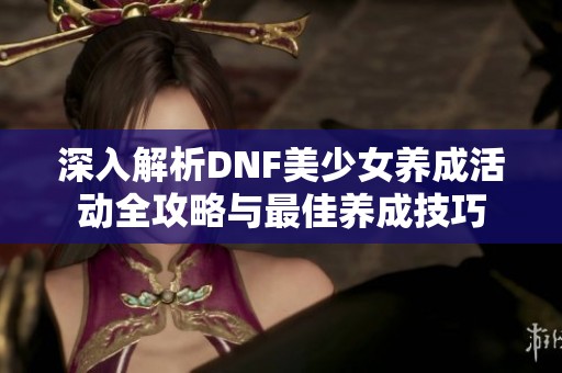 深入解析DNF美少女養成活動全攻略與最佳養成技巧