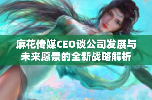 麻花傳媒CEO談公司發(fā)展與未來愿景的全新戰(zhàn)略解析