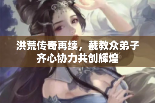 洪荒傳奇再續，截教眾弟子齊心協力共創輝煌