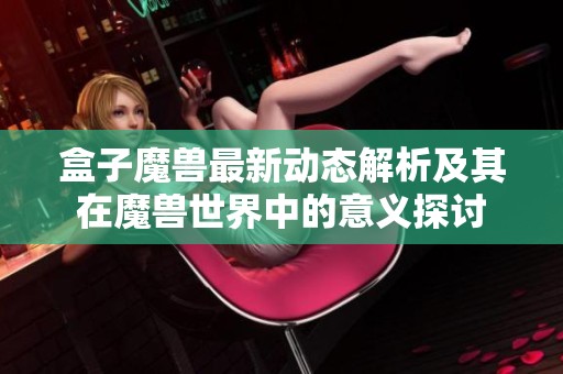盒子魔獸最新動態解析及其在魔獸世界中的意義探討