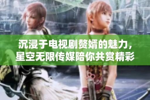 沉浸于電視劇贅婿的魅力，星空無限傳媒陪你共賞精彩劇情