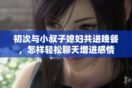 初次與小叔子媳婦共進晚餐，怎樣輕松聊天增進感情