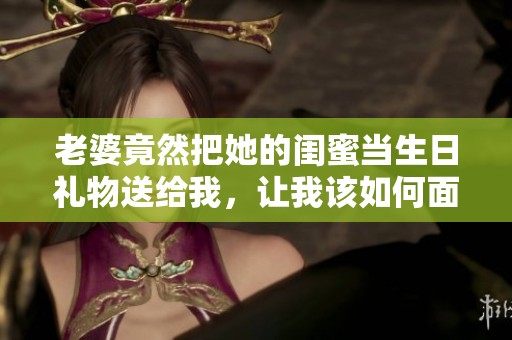 老婆竟然把她的閨蜜當(dāng)生日禮物送給我，讓我該如何面對(duì)