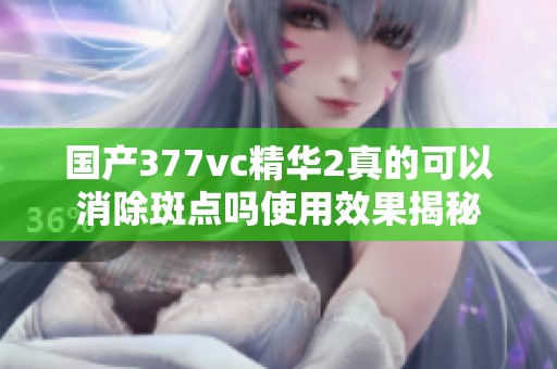 國產377vc精華2真的可以消除斑點嗎使用效果揭秘