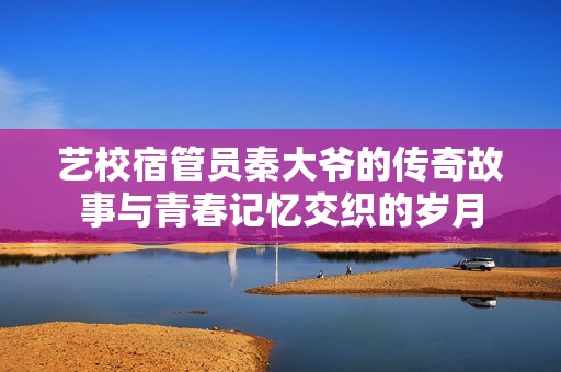 藝校宿管員秦大爺?shù)膫髌婀适屡c青春記憶交織的歲月
