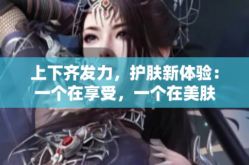 上下齊發力，護膚新體驗：一個在享受，一個在美膚