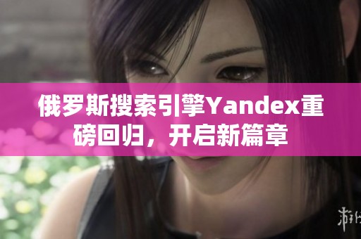 俄羅斯搜索引擎Yandex重磅回歸，開啟新篇章