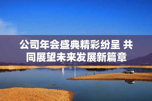 公司年會盛典精彩紛呈 共同展望未來發(fā)展新篇章