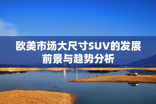 歐美市場(chǎng)大尺寸SUV的發(fā)展前景與趨勢(shì)分析