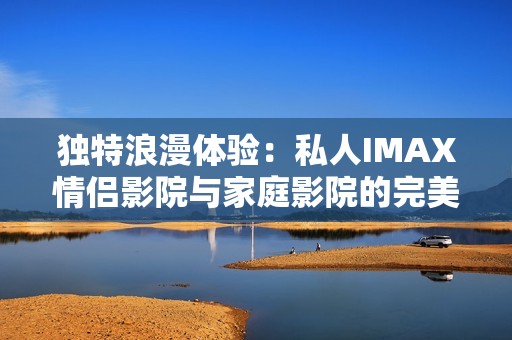獨特浪漫體驗：私人IMAX情侶影院與家庭影院的完美結合