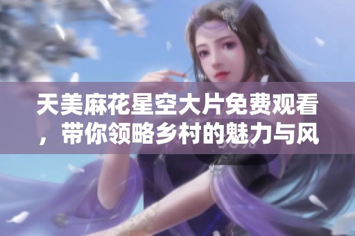 天美麻花星空大片免費觀看，帶你領略鄉村的魅力與風情