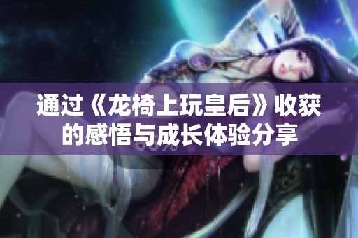 通過《龍椅上玩皇后》收獲的感悟與成長體驗分享
