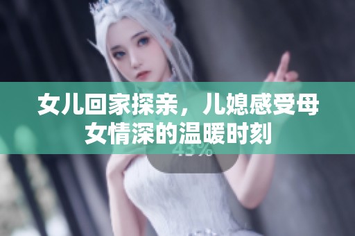 女兒回家探親，兒媳感受母女情深的溫暖時刻
