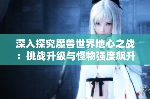 深入探究魔獸世界地心之戰(zhàn)：挑戰(zhàn)升級(jí)與怪物強(qiáng)度飆升的秘密