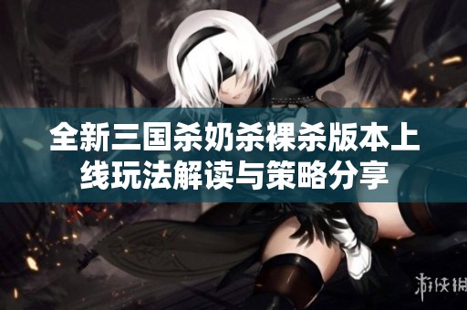 全新三國殺奶殺裸殺版本上線玩法解讀與策略分享