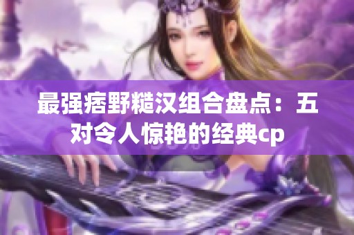 最強痞野糙漢組合盤點：五對令人驚艷的經典cp