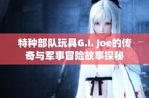 特種部隊玩具G.I. Joe的傳奇與軍事冒險故事探秘