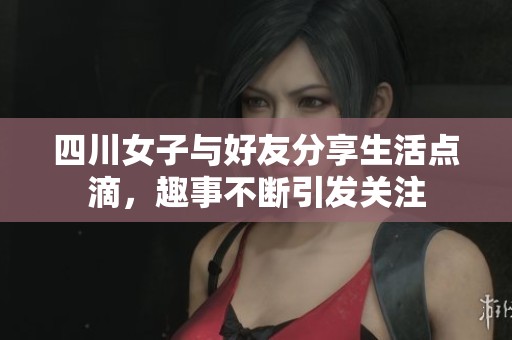 四川女子與好友分享生活點滴，趣事不斷引發(fā)關(guān)注