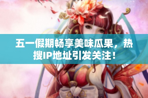 五一假期暢享美味瓜果，熱搜IP地址引發關注！