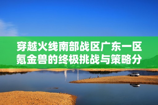 穿越火線南部戰區廣東一區氪金獸的終極挑戰與策略分享